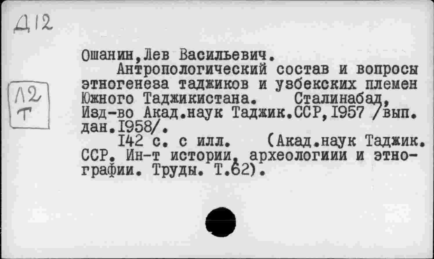 ﻿лг
Ошанин,Лев Васильевич.
Антропологический состав и вопросы этногенеза таджиков и узбекских племен Южного Таджикистана. Сталинабад, Изд-во Акад.наук Таджик.ССР,1957 /вып. дан.1958/.
142 с. с илл. (Акад.наук Таджик. ССР. Ин-т истории, археологиии и этнографии. Труды. Т.ь2).